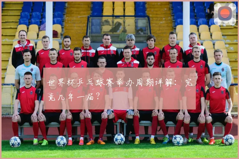 世界杯乒乓球赛举办周期详解：究竟几年一届？